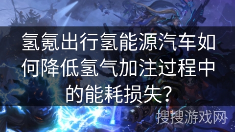 氢氪出行氢能源汽车如何降低氢气加注过程中的能耗损失？