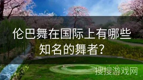 伦巴舞在国际上有哪些知名的舞者？