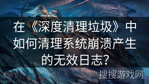 在《深度清理垃圾》中如何清理系统崩溃产生的无效日志？