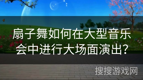 扇子舞如何在大型音乐会中进行大场面演出？