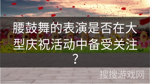 腰鼓舞的表演是否在大型庆祝活动中备受关注？