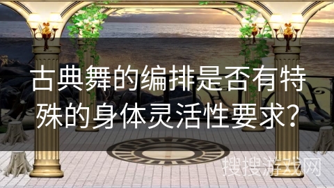 古典舞的编排是否有特殊的身体灵活性要求？