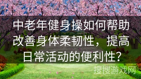 中老年健身操如何帮助改善身体柔韧性，提高日常活动的便利性？