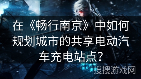 在《畅行南京》中如何规划城市的共享电动汽车充电站点？