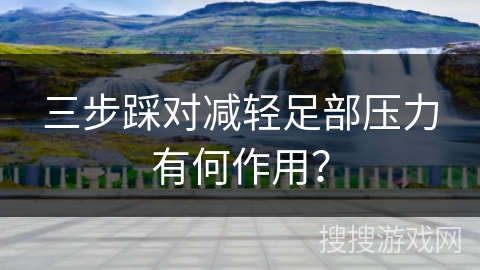 三步踩对减轻足部压力有何作用？