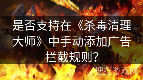 是否支持在《杀毒清理大师》中手动添加广告拦截规则？