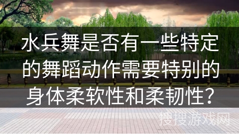 水兵舞是否有一些特定的舞蹈动作需要特别的身体柔软性和柔韧性？