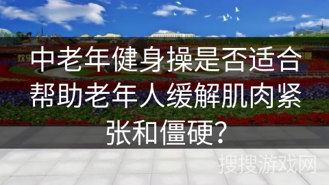 中老年健身操是否适合帮助老年人缓解肌肉紧张和僵硬？