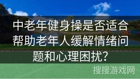 中老年健身操是否适合帮助老年人缓解情绪问题和心理困扰？