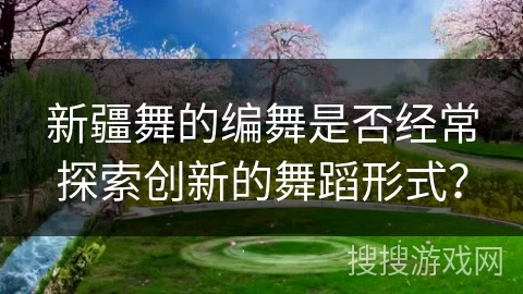 新疆舞的编舞是否经常探索创新的舞蹈形式？