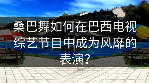 桑巴舞如何在巴西电视综艺节目中成为风靡的表演？