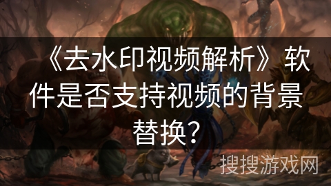 《去水印视频解析》软件是否支持视频的背景替换？