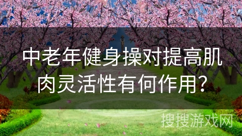 中老年健身操对提高肌肉灵活性有何作用？