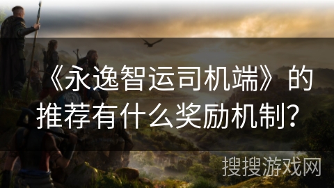 《永逸智运司机端》的推荐有什么奖励机制？