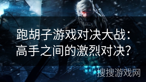 跑胡子游戏对决大战：高手之间的激烈对决？