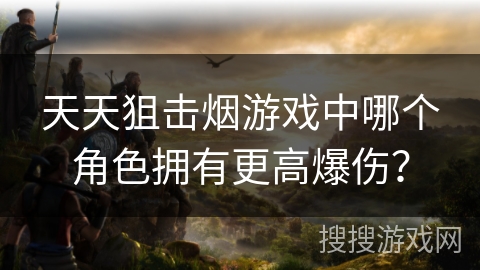 天天狙击烟游戏中哪个角色拥有更高爆伤？