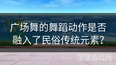 广场舞的舞蹈动作是否融入了民俗传统元素？