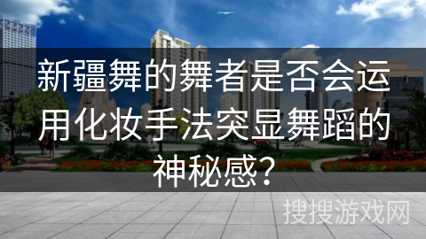 新疆舞的舞者是否会运用化妆手法突显舞蹈的神秘感？