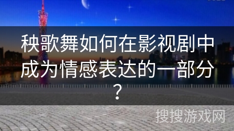 秧歌舞如何在影视剧中成为情感表达的一部分？