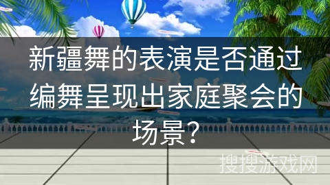新疆舞的表演是否通过编舞呈现出家庭聚会的场景？
