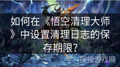 如何在《悟空清理大师》中设置清理日志的保存期限？