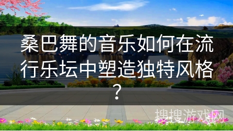 桑巴舞的音乐如何在流行乐坛中塑造独特风格？