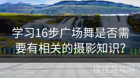 学习16步广场舞是否需要有相关的摄影知识？