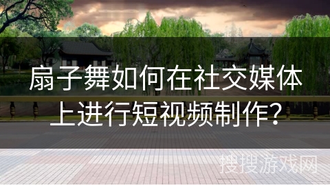 扇子舞如何在社交媒体上进行短视频制作？