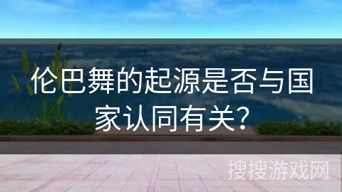 伦巴舞的起源是否与国家认同有关？