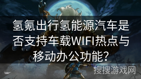 氢氪出行氢能源汽车是否支持车载WIFI热点与移动办公功能？