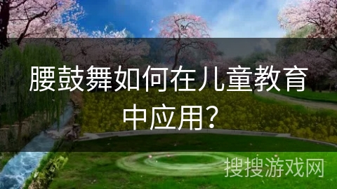 腰鼓舞如何在儿童教育中应用？