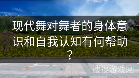 现代舞对舞者的身体意识和自我认知有何帮助？