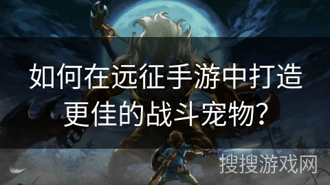 如何在远征手游中打造更佳的战斗宠物？