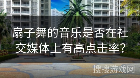 扇子舞的音乐是否在社交媒体上有高点击率？