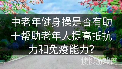 中老年健身操是否有助于帮助老年人提高抵抗力和免疫能力？