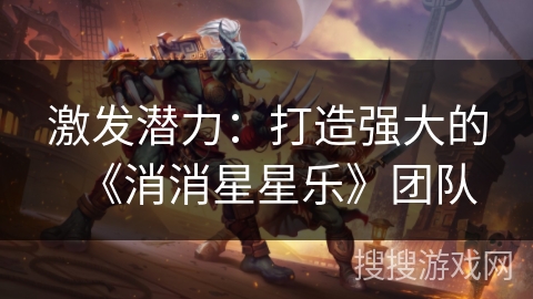 激发潜力：打造强大的《消消星星乐》团队