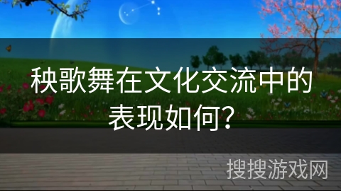 秧歌舞在文化交流中的表现如何？