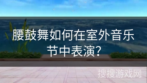 腰鼓舞如何在室外音乐节中表演？