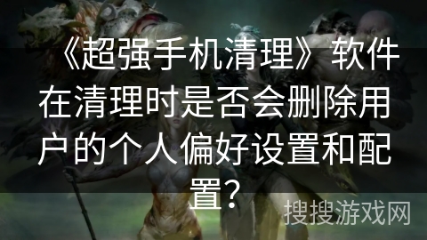《超强手机清理》软件在清理时是否会删除用户的个人偏好设置和配置？