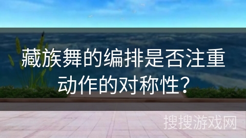 藏族舞的编排是否注重动作的对称性？