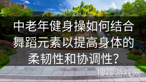 中老年健身操如何结合舞蹈元素以提高身体的柔韧性和协调性？