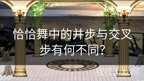 恰恰舞中的并步与交叉步有何不同？