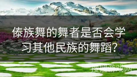 傣族舞的舞者是否会学习其他民族的舞蹈？