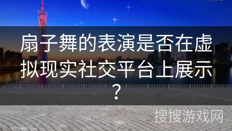 扇子舞的表演是否在虚拟现实社交平台上展示？