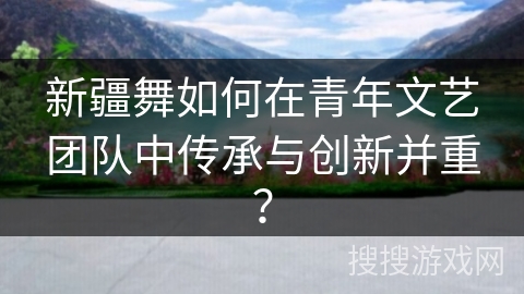 新疆舞如何在青年文艺团队中传承与创新并重？