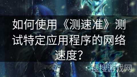如何使用《测速准》测试特定应用程序的网络速度？