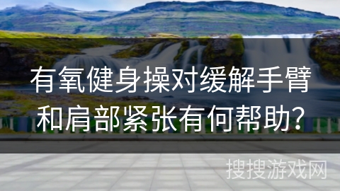 有氧健身操对缓解手臂和肩部紧张有何帮助？