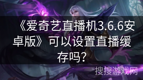 《爱奇艺直播机3.6.6安卓版》可以设置直播缓存吗？