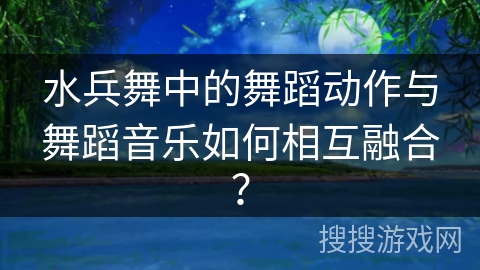 水兵舞中的舞蹈动作与舞蹈音乐如何相互融合？