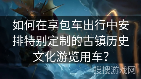 如何在享包车出行中安排特别定制的古镇历史文化游览用车？